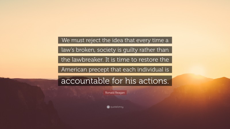 Ronald Reagan Quote: “We must reject the idea that every time a law’s broken, society is guilty rather than the lawbreaker. It is time to restore the American precept that each individual is accountable for his actions.”
