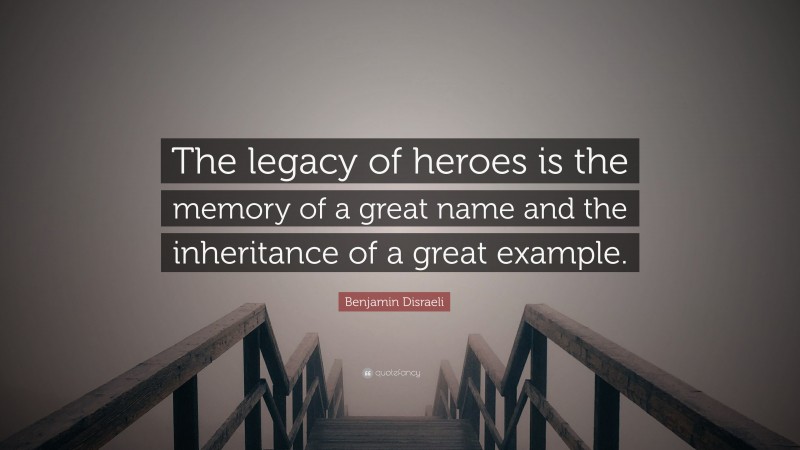 Benjamin Disraeli Quote: “The legacy of heroes is the memory of a great name and the inheritance of a great example.”