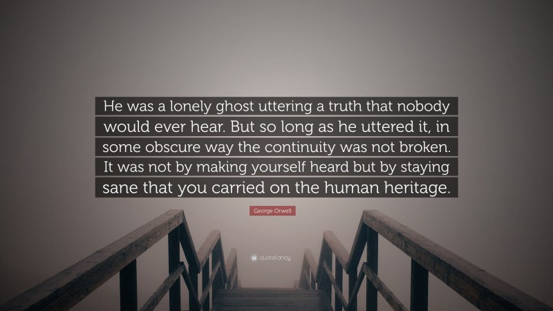 George Orwell Quote: “He was a lonely ghost uttering a truth that nobody would ever hear. But so long as he uttered it, in some obscure way the continuity was not broken. It was not by making yourself heard but by staying sane that you carried on the human heritage.”