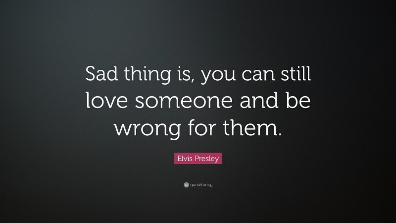 Elvis Presley Quote: “Sad thing is, you can still love someone and be wrong for them.”