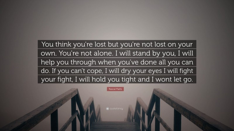 Rascal Flatts Quote: “You think you’re lost but you’re not lost on your own. You’re not alone. I will stand by you, I will help you through when you’ve done all you can do. If you can’t cope, I will dry your eyes I will fight your fight, I will hold you tight and I wont let go.”
