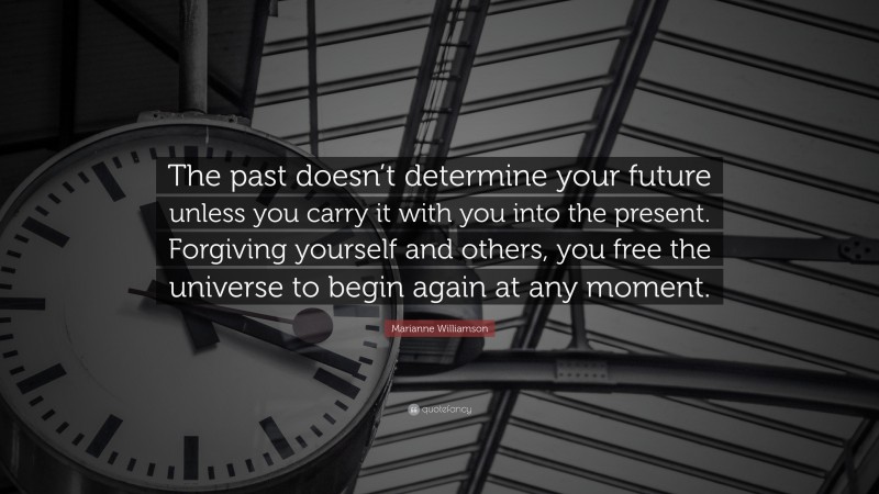 Marianne Williamson Quote: “The past doesn’t determine your future unless you carry it with you into the present. Forgiving yourself and others, you free the universe to begin again at any moment.”
