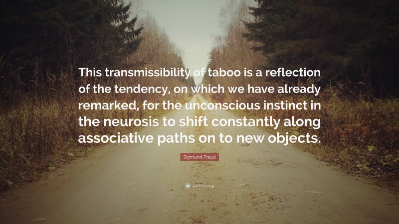 Sigmund Freud Quote: “This transmissibility of taboo is a reflection of the tendency, on which we have already remarked, for the unconscious instinct in the neurosis to shift constantly along associative paths on to new objects.”