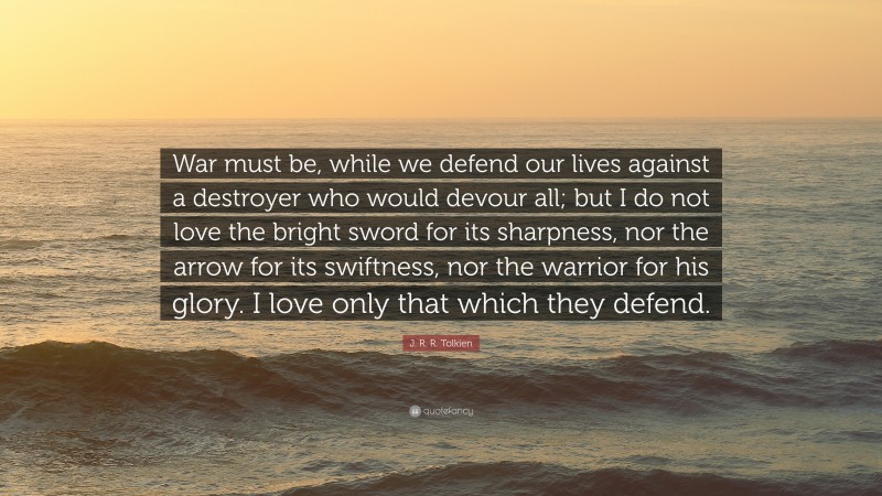 J. R. R. Tolkien Quote: “War must be, while we defend our lives against a destroyer who would devour all; but I do not love the bright sword for its sharpness, nor the arrow for its swiftness, nor the warrior for his glory. I love only that which they defend.”
