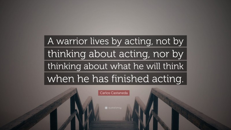 Carlos Castaneda Quote: “A warrior lives by acting, not by thinking about acting, nor by thinking about what he will think when he has finished acting.”