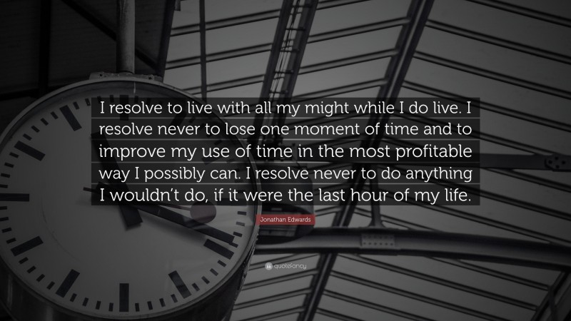 Jonathan Edwards Quote: “I resolve to live with all my might while I do live. I resolve never to lose one moment of time and to improve my use of time in the most profitable way I possibly can. I resolve never to do anything I wouldn’t do, if it were the last hour of my life.”