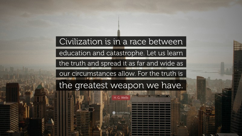 H. G. Wells Quote: “Civilization is in a race between education and catastrophe. Let us learn the truth and spread it as far and wide as our circumstances allow. For the truth is the greatest weapon we have.”