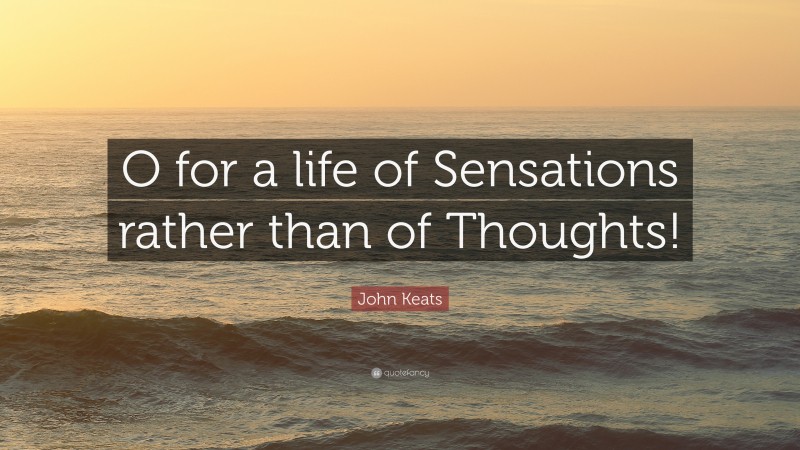 John Keats Quote: “O for a life of Sensations rather than of Thoughts!”