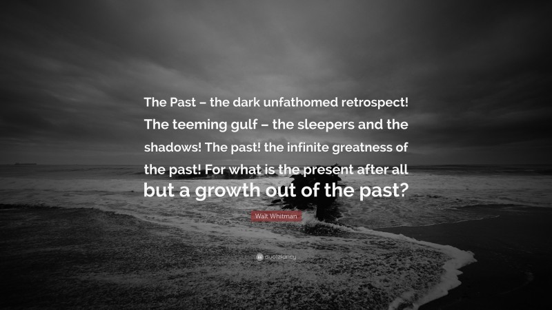Walt Whitman Quote: “The Past – the dark unfathomed retrospect! The teeming gulf – the sleepers and the shadows! The past! the infinite greatness of the past! For what is the present after all but a growth out of the past?”