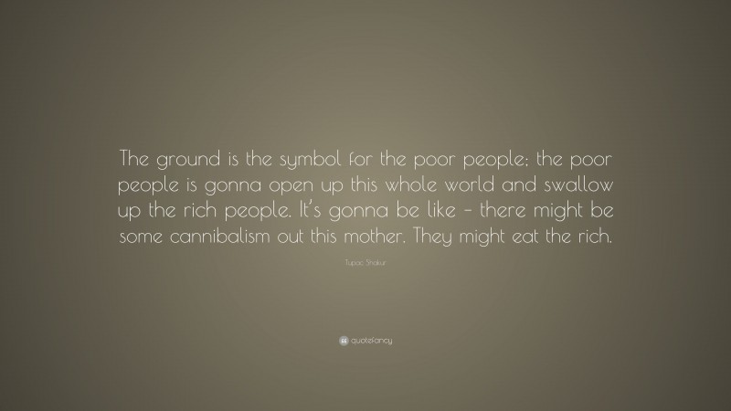 Tupac Shakur Quote: “The ground is the symbol for the poor people; the poor people is gonna open up this whole world and swallow up the rich people. It’s gonna be like – there might be some cannibalism out this mother. They might eat the rich.”