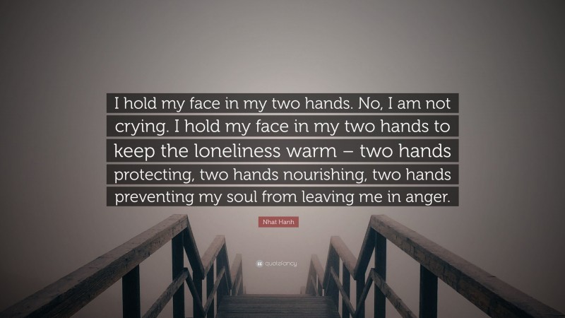 Nhat Hanh Quote: “I hold my face in my two hands. No, I am not crying. I hold my face in my two hands to keep the loneliness warm – two hands protecting, two hands nourishing, two hands preventing my soul from leaving me in anger.”