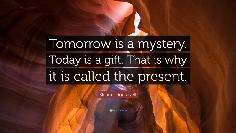 Eleanor Roosevelt Quote: “Tomorrow is a mystery. Today is a gift. That is why it is called the present.”