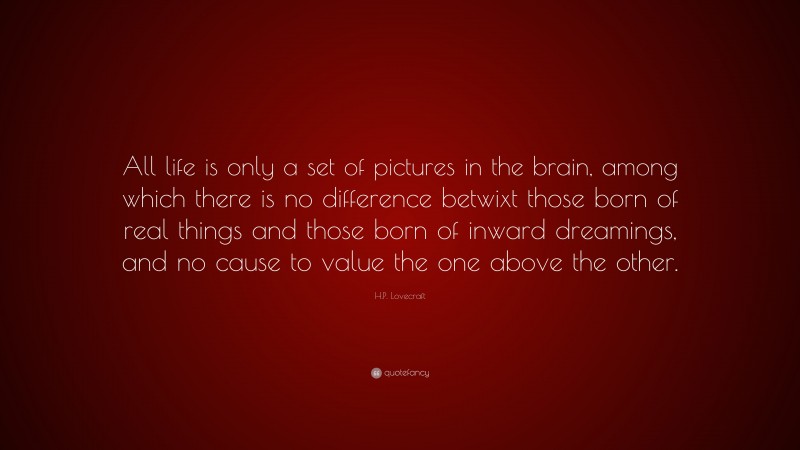 H.P. Lovecraft Quote: “All life is only a set of pictures in the brain, among which there is no difference betwixt those born of real things and those born of inward dreamings, and no cause to value the one above the other.”