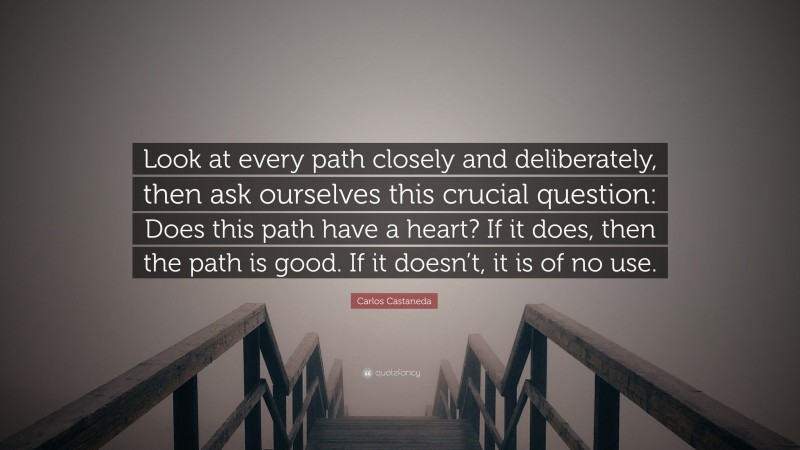 Carlos Castaneda Quote: “Look at every path closely and deliberately, then ask ourselves this crucial question: Does this path have a heart? If it does, then the path is good. If it doesn’t, it is of no use.”