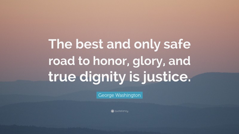 George Washington Quote: “The best and only safe road to honor, glory, and true dignity is justice.”