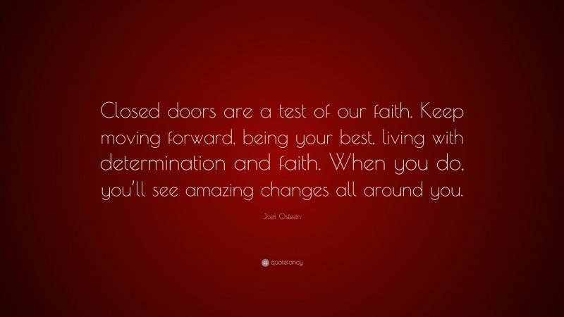 Joel Osteen Quote: “Closed doors are a test of our faith. Keep moving forward, being your best, living with determination and faith. When you do, you’ll see amazing changes all around you.”