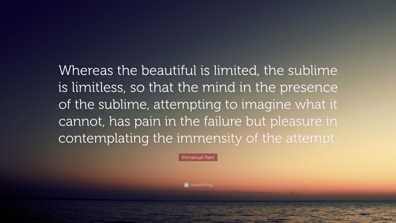 Immanuel Kant Quote: “Whereas the beautiful is limited, the sublime is limitless, so that the mind in the presence of the sublime, attempting to imagine what it cannot, has pain in the failure but pleasure in contemplating the immensity of the attempt.”