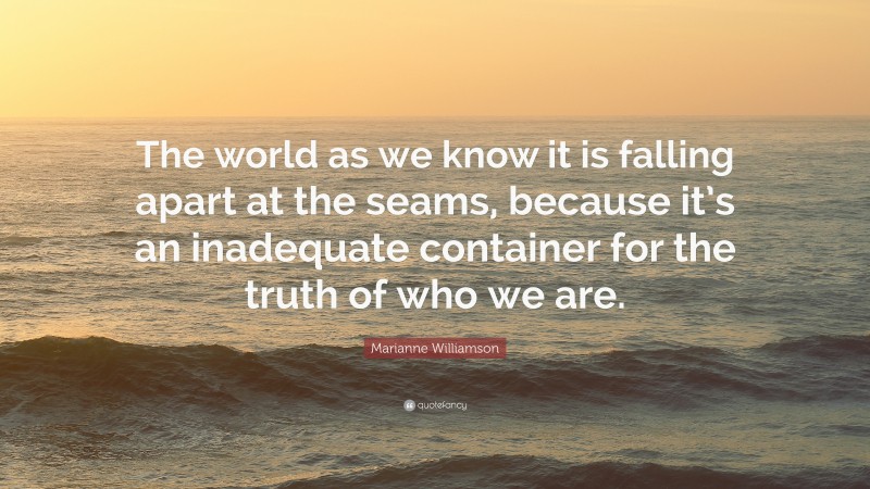 Marianne Williamson Quote: “The world as we know it is falling apart at the seams, because it’s an inadequate container for the truth of who we are.”