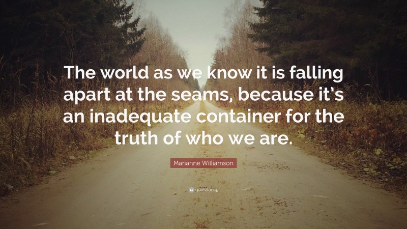 Marianne Williamson Quote: “The world as we know it is falling apart at the seams, because it’s an inadequate container for the truth of who we are.”
