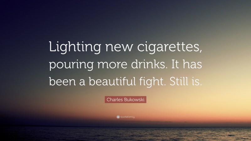 Charles Bukowski Quote: “Lighting new cigarettes, pouring more drinks. It has been a beautiful fight. Still is.”