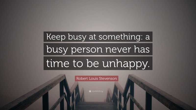 Robert Louis Stevenson Quote: “Keep busy at something: a busy person never has time to be unhappy.”