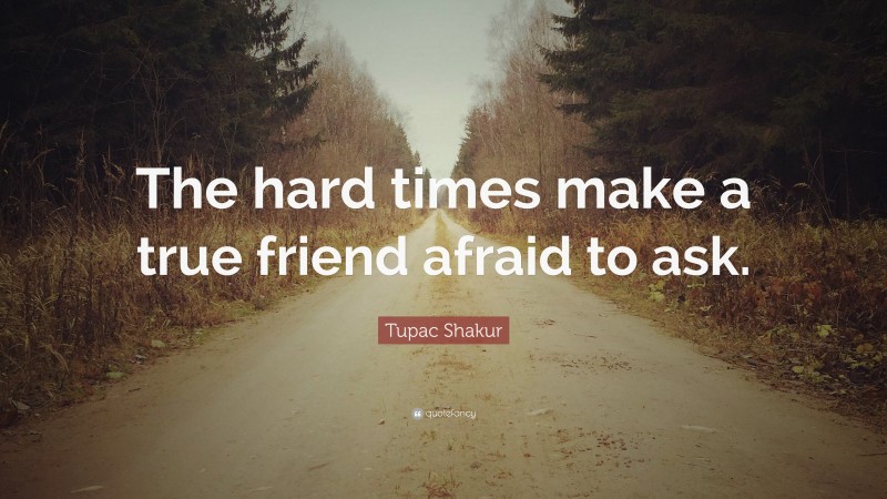 Tupac Shakur Quote: “The hard times make a true friend afraid to ask.”