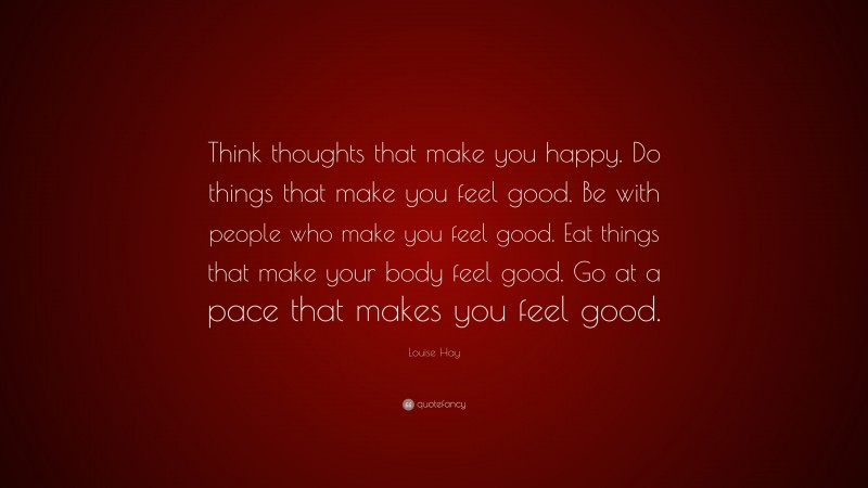 Louise Hay Quote: “Think thoughts that make you happy. Do things that make you feel good. Be with people who make you feel good. Eat things that make your body feel good. Go at a pace that makes you feel good.”