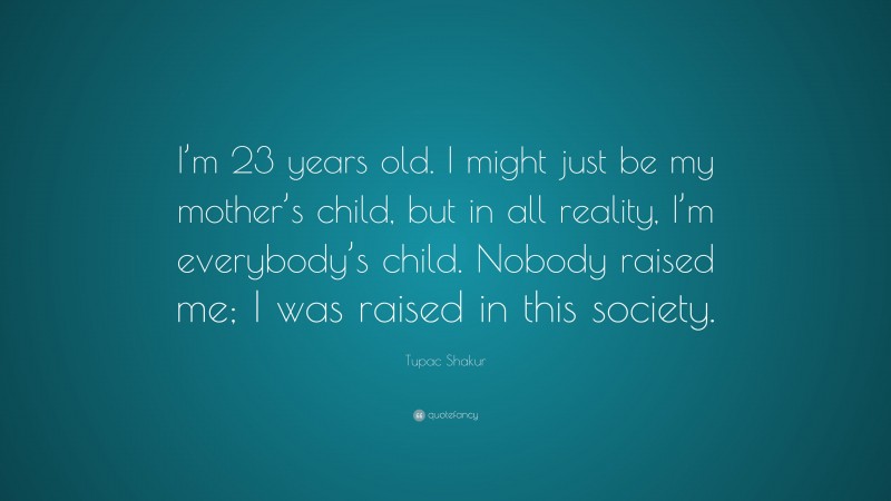 Tupac Shakur Quote: “I’m 23 years old. I might just be my mother’s child, but in all reality, I’m everybody’s child. Nobody raised me; I was raised in this society.”