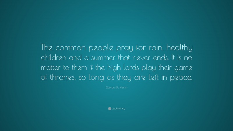 George R.R. Martin Quote: “The common people pray for rain, healthy children and a summer that never ends. It is no matter to them if the high lords play their game of thrones, so long as they are left in peace.”
