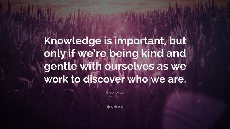 Brené Brown Quote: “Knowledge is important, but only if we’re being kind and gentle with ourselves as we work to discover who we are.”