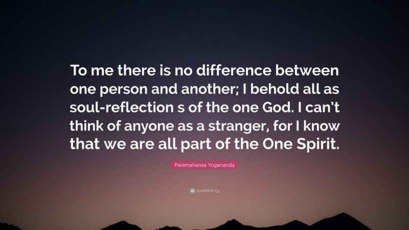 Paramahansa Yogananda Quote: “To me there is no difference between one person and another; I behold all as soul-reflection s of the one God. I can’t think of anyone as a stranger, for I know that we are all part of the One Spirit.”