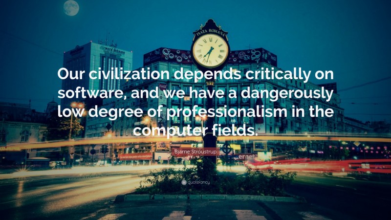 Bjarne Stroustrup Quote: “Our civilization depends critically on software, and we have a dangerously low degree of professionalism in the computer fields.”