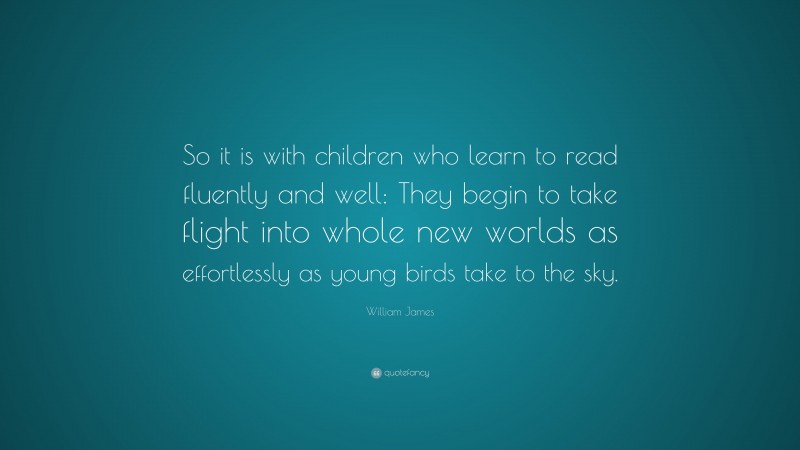 William James Quote: “So it is with children who learn to read fluently and well: They begin to take flight into whole new worlds as effortlessly as young birds take to the sky.”