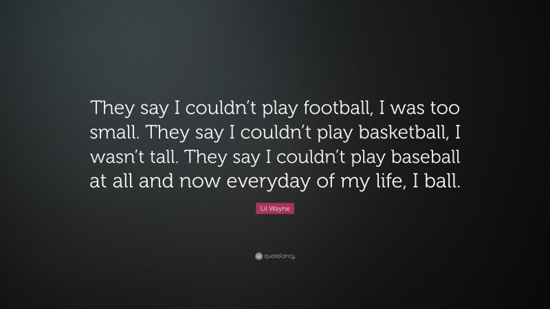 Lil Wayne Quote: “They say I couldn’t play football, I was too small. They say I couldn’t play basketball, I wasn’t tall. They say I couldn’t play baseball at all and now everyday of my life, I ball.”