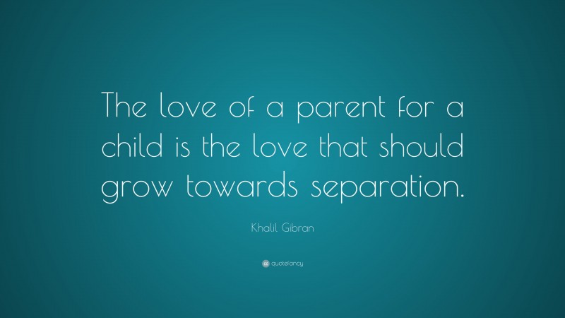 Khalil Gibran Quote: “The love of a parent for a child is the love that should grow towards separation.”