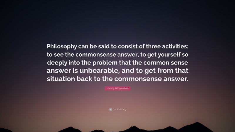 Ludwig Wittgenstein Quote: “Philosophy can be said to consist of three activities: to see the commonsense answer, to get yourself so deeply into the problem that the common sense answer is unbearable, and to get from that situation back to the commonsense answer.”