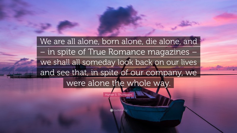 Hunter S. Thompson Quote: “We are all alone, born alone, die alone, and – in spite of True Romance magazines – we shall all someday look back on our lives and see that, in spite of our company, we were alone the whole way.”