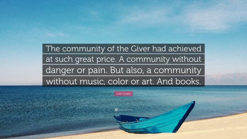 Lois Lowry Quote: “The community of the Giver had achieved at such great price. A community without danger or pain. But also, a community without music, color or art. And books.”