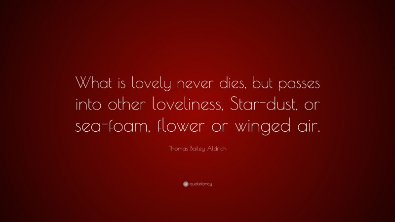 Thomas Bailey Aldrich Quote: “What is lovely never dies, but passes into other loveliness, Star-dust, or sea-foam, flower or winged air.”