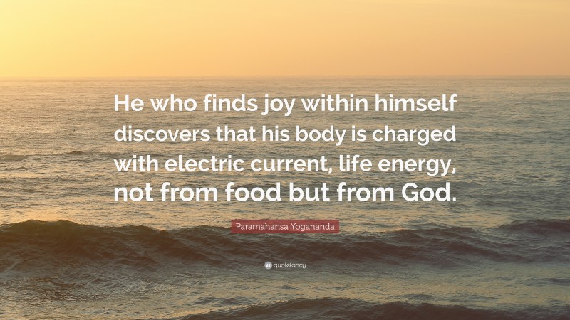 Paramahansa Yogananda Quote: “He who finds joy within himself discovers that his body is charged with electric current, life energy, not from food but from God.”