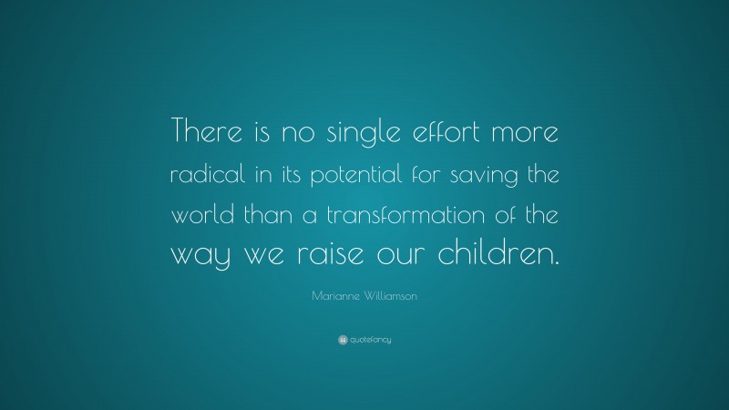 Marianne Williamson Quote: “There is no single effort more radical in its potential for saving the world than a transformation of the way we raise our children.”