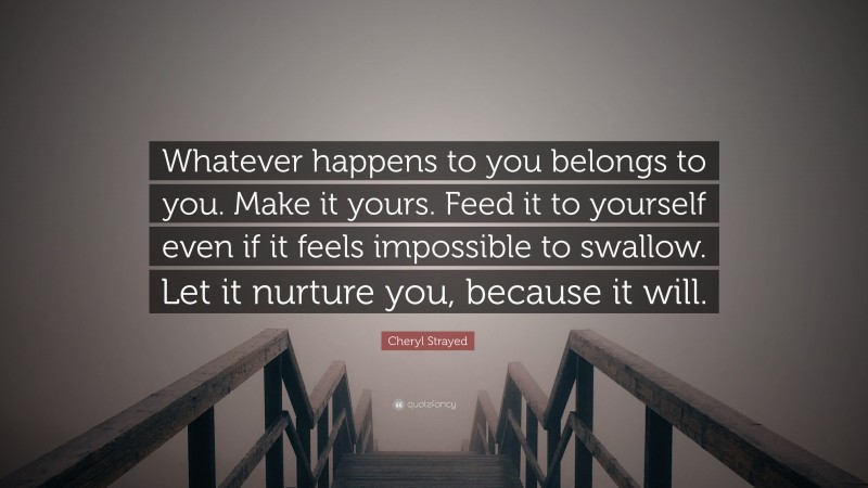 Cheryl Strayed Quote: “Whatever happens to you belongs to you. Make it yours. Feed it to yourself even if it feels impossible to swallow. Let it nurture you, because it will.”