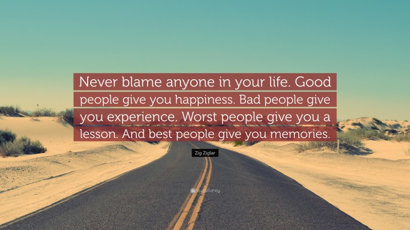 Zig Ziglar Quote: “Never blame anyone in your life. Good people give you happiness. Bad people give you experience. Worst people give you a lesson. And best people give you memories.”