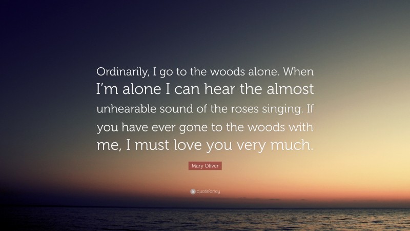 Mary Oliver Quote: “Ordinarily, I go to the woods alone. When I’m alone I can hear the almost unhearable sound of the roses singing. If you have ever gone to the woods with me, I must love you very much.”