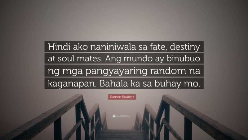 Ramon Bautista Quote: “Hindi ako naniniwala sa fate, destiny at soul mates. Ang mundo ay binubuo ng mga pangyayaring random na kaganapan. Bahala ka sa buhay mo.”