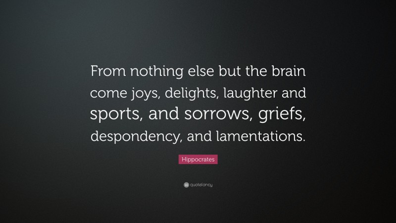 Hippocrates Quote: “From nothing else but the brain come joys, delights, laughter and sports, and sorrows, griefs, despondency, and lamentations.”