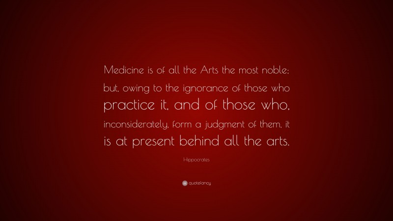 Hippocrates Quote: “Medicine is of all the Arts the most noble; but, owing to the ignorance of those who practice it, and of those who, inconsiderately, form a judgment of them, it is at present behind all the arts.”