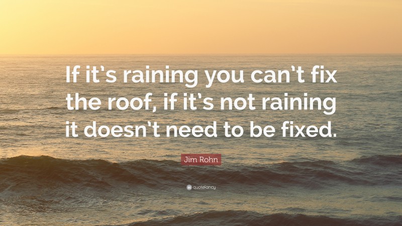 Jim Rohn Quote: “If it’s raining you can’t fix the roof, if it’s not raining it doesn’t need to be fixed.”