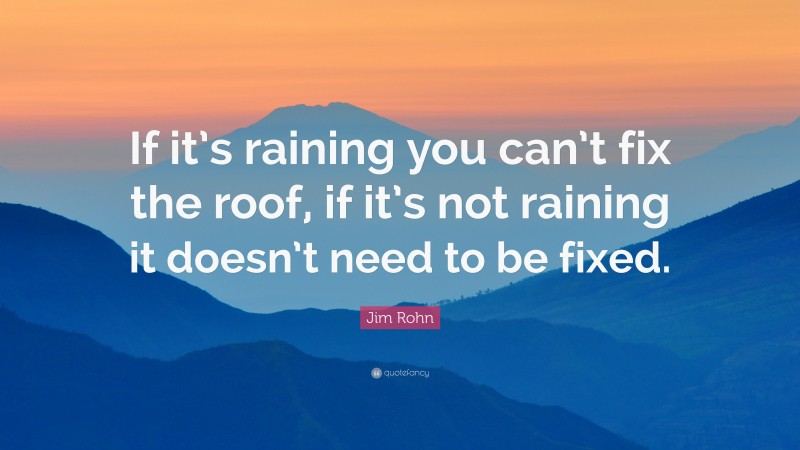 Jim Rohn Quote: “If it’s raining you can’t fix the roof, if it’s not raining it doesn’t need to be fixed.”
