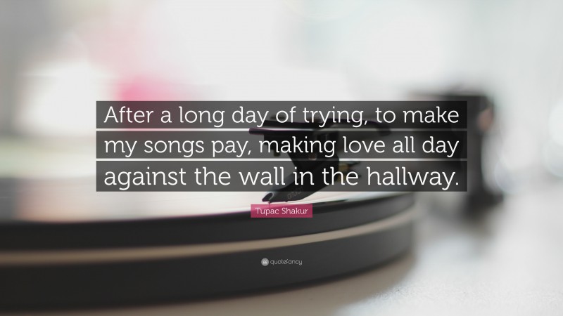Tupac Shakur Quote: “After a long day of trying, to make my songs pay, making love all day against the wall in the hallway.”